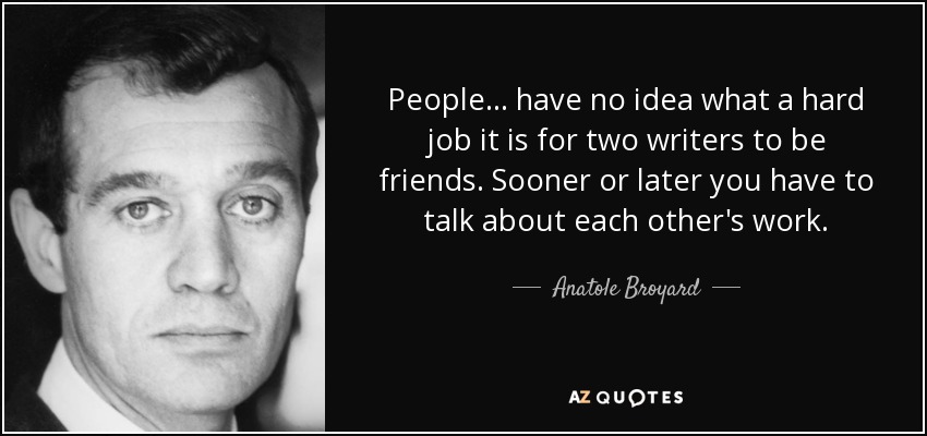 People ... have no idea what a hard job it is for two writers to be friends. Sooner or later you have to talk about each other's work. - Anatole Broyard