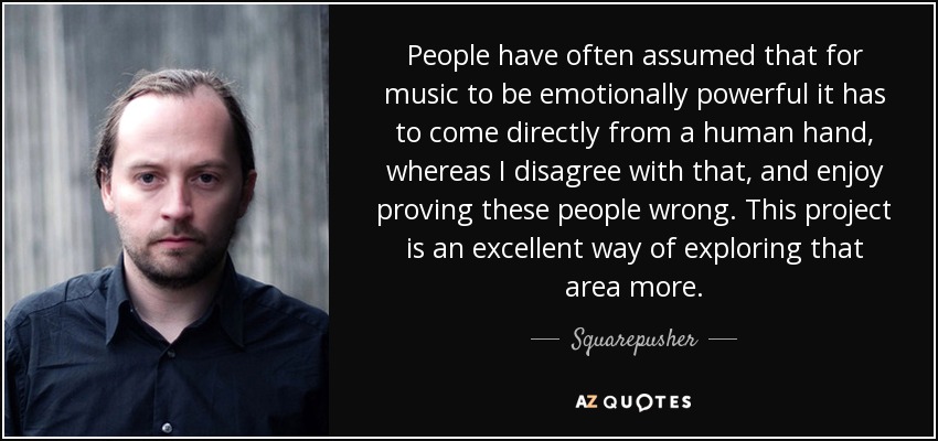 People have often assumed that for music to be emotionally powerful it has to come directly from a human hand, whereas I disagree with that, and enjoy proving these people wrong. This project is an excellent way of exploring that area more. - Squarepusher