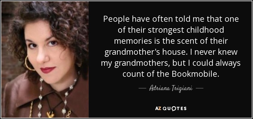 People have often told me that one of their strongest childhood memories is the scent of their grandmother's house. I never knew my grandmothers, but I could always count of the Bookmobile. - Adriana Trigiani