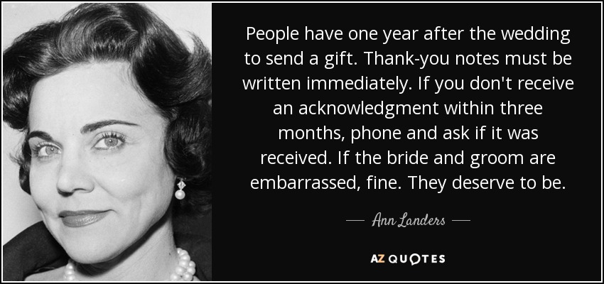 People have one year after the wedding to send a gift. Thank-you notes must be written immediately. If you don't receive an acknowledgment within three months, phone and ask if it was received. If the bride and groom are embarrassed, fine. They deserve to be. - Ann Landers