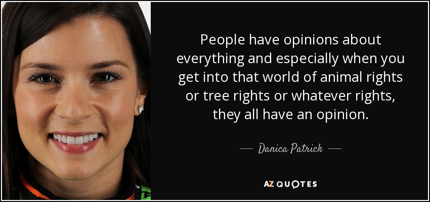 People have opinions about everything and especially when you get into that world of animal rights or tree rights or whatever rights, they all have an opinion. - Danica Patrick