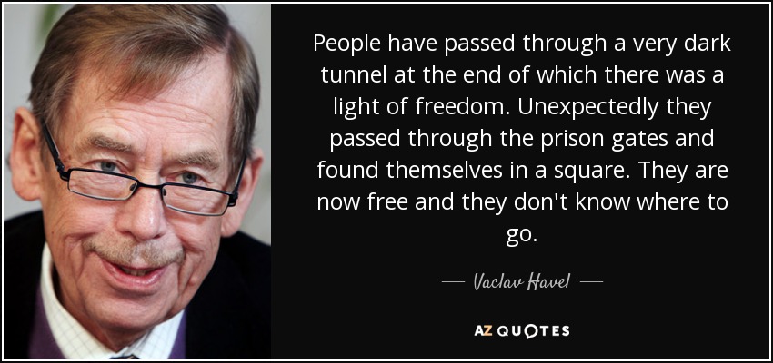 People have passed through a very dark tunnel at the end of which there was a light of freedom. Unexpectedly they passed through the prison gates and found themselves in a square. They are now free and they don't know where to go. - Vaclav Havel