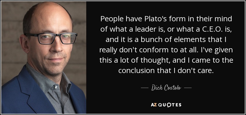 People have Plato's form in their mind of what a leader is, or what a C.E.O. is, and it is a bunch of elements that I really don't conform to at all. I've given this a lot of thought, and I came to the conclusion that I don't care. - Dick Costolo