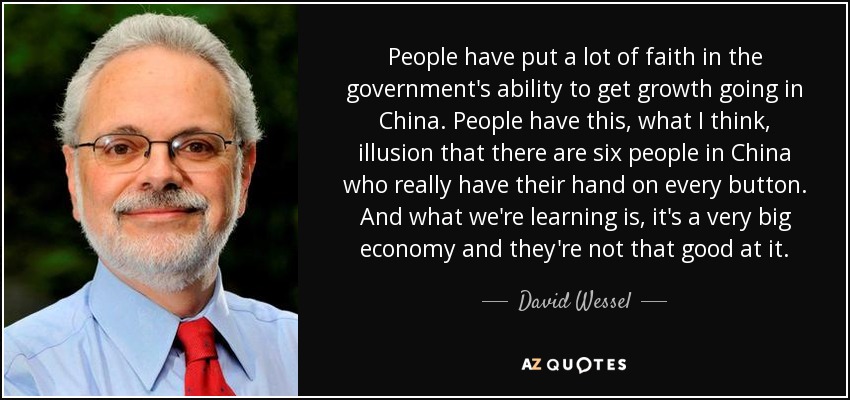 People have put a lot of faith in the government's ability to get growth going in China. People have this, what I think, illusion that there are six people in China who really have their hand on every button. And what we're learning is, it's a very big economy and they're not that good at it. - David Wessel