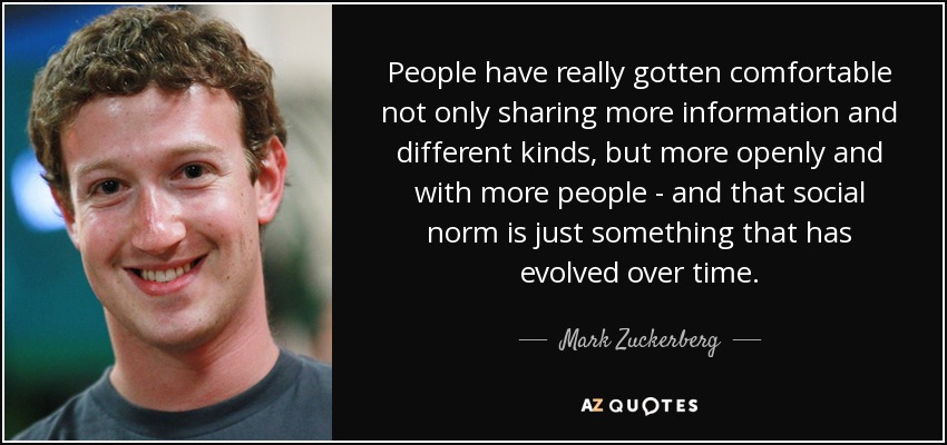 People have really gotten comfortable not only sharing more information and different kinds, but more openly and with more people - and that social norm is just something that has evolved over time. - Mark Zuckerberg