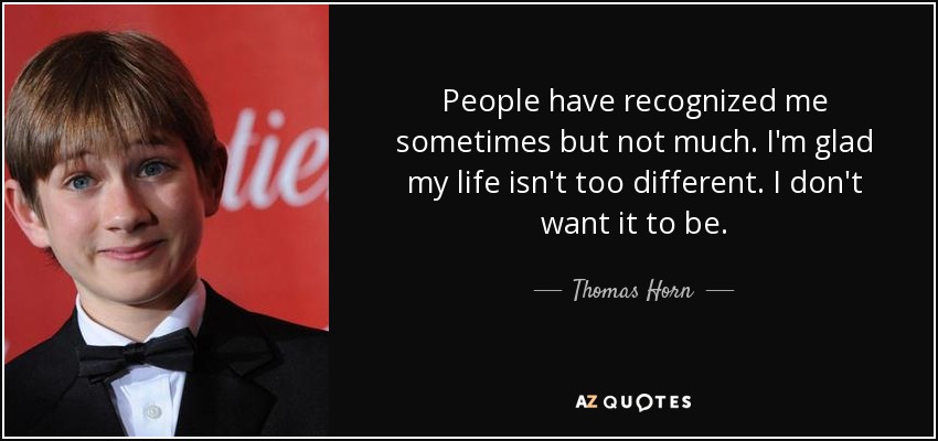 People have recognized me sometimes but not much. I'm glad my life isn't too different. I don't want it to be. - Thomas Horn