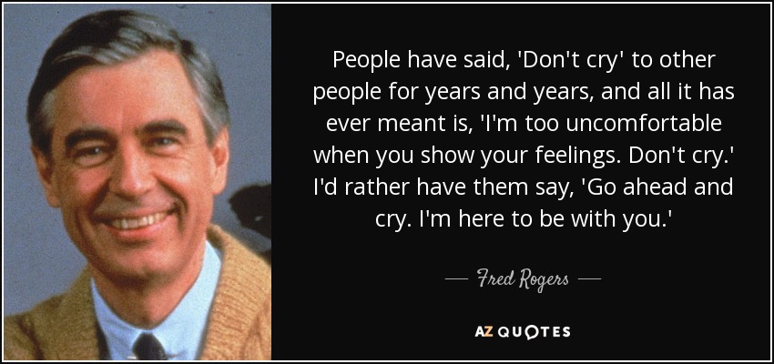 People have said, 'Don't cry' to other people for years and years, and all it has ever meant is, 'I'm too uncomfortable when you show your feelings. Don't cry.' I'd rather have them say, 'Go ahead and cry. I'm here to be with you.' - Fred Rogers