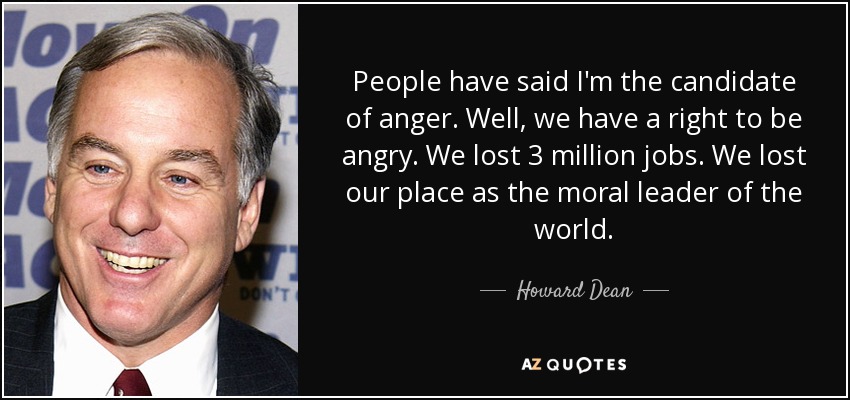 People have said I'm the candidate of anger. Well, we have a right to be angry. We lost 3 million jobs. We lost our place as the moral leader of the world. - Howard Dean