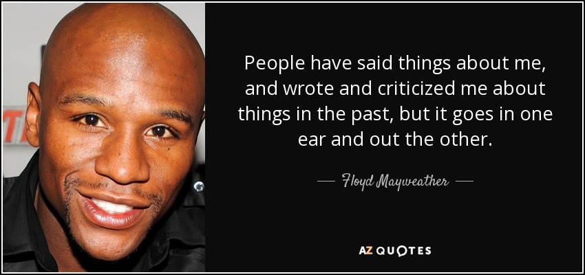 People have said things about me, and wrote and criticized me about things in the past, but it goes in one ear and out the other. - Floyd Mayweather, Jr.