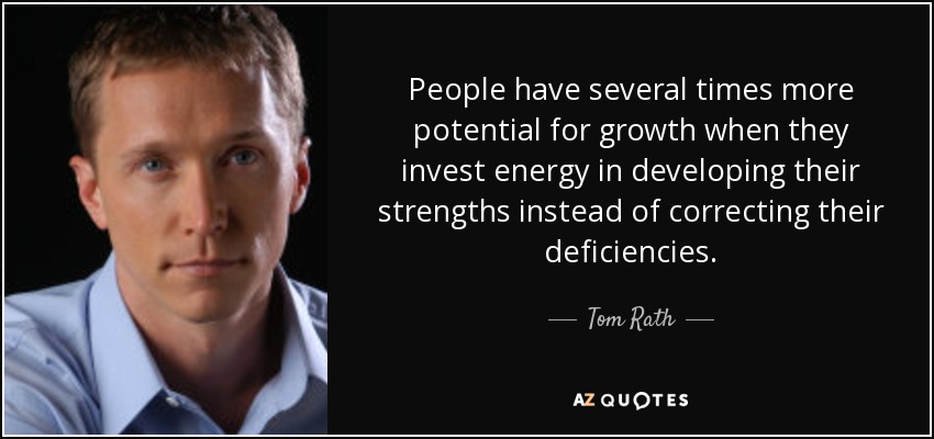 People have several times more potential for growth when they invest energy in developing their strengths instead of correcting their deficiencies. - Tom Rath