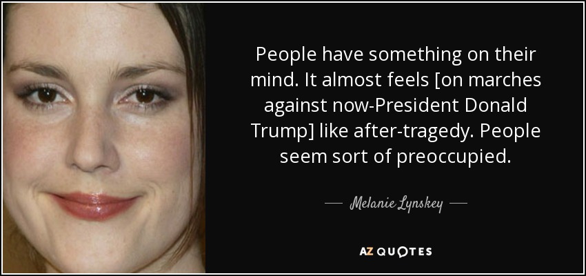 People have something on their mind. It almost feels [on marches against now-President Donald Trump] like after-tragedy. People seem sort of preoccupied. - Melanie Lynskey