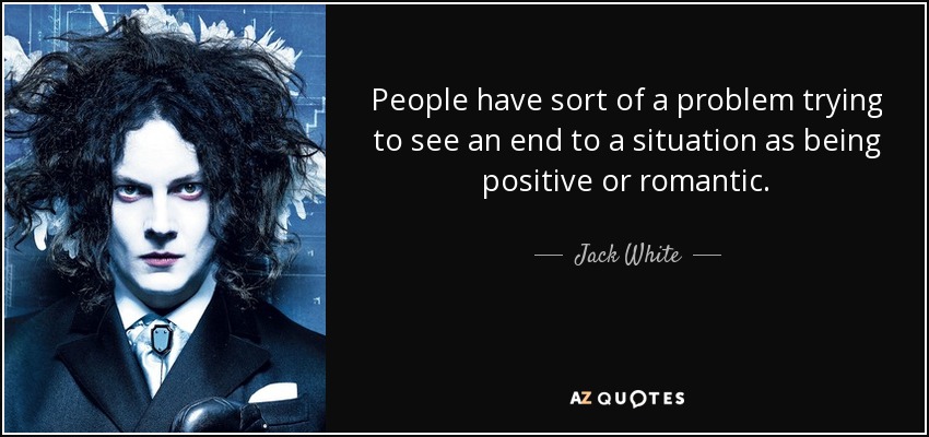People have sort of a problem trying to see an end to a situation as being positive or romantic. - Jack White