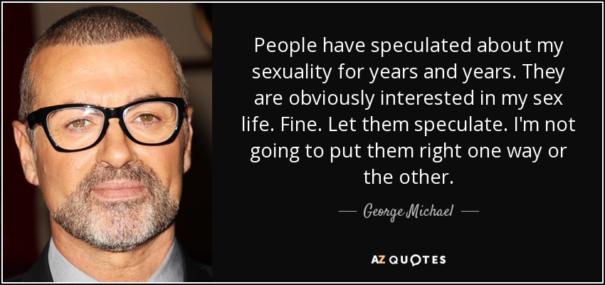 People have speculated about my sexuality for years and years. They are obviously interested in my sex life. Fine. Let them speculate. I'm not going to put them right one way or the other. - George Michael