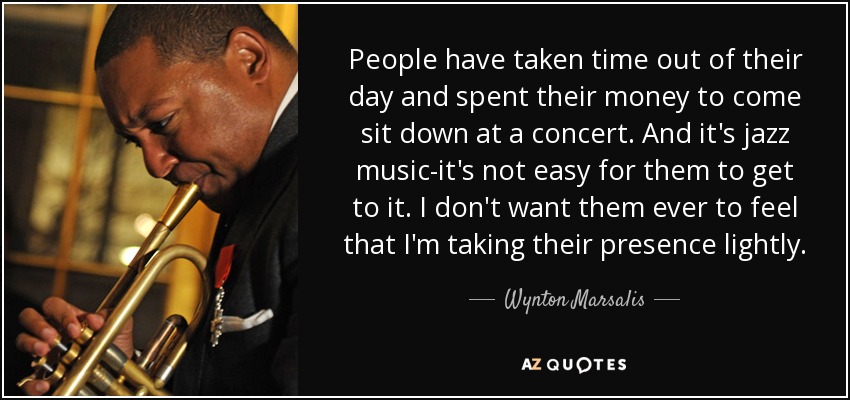 People have taken time out of their day and spent their money to come sit down at a concert. And it's jazz music-it's not easy for them to get to it. I don't want them ever to feel that I'm taking their presence lightly. - Wynton Marsalis