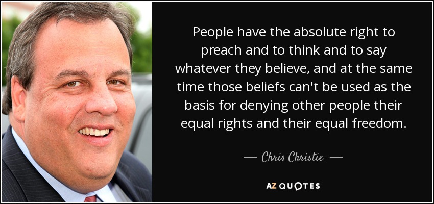 People have the absolute right to preach and to think and to say whatever they believe, and at the same time those beliefs can't be used as the basis for denying other people their equal rights and their equal freedom. - Chris Christie