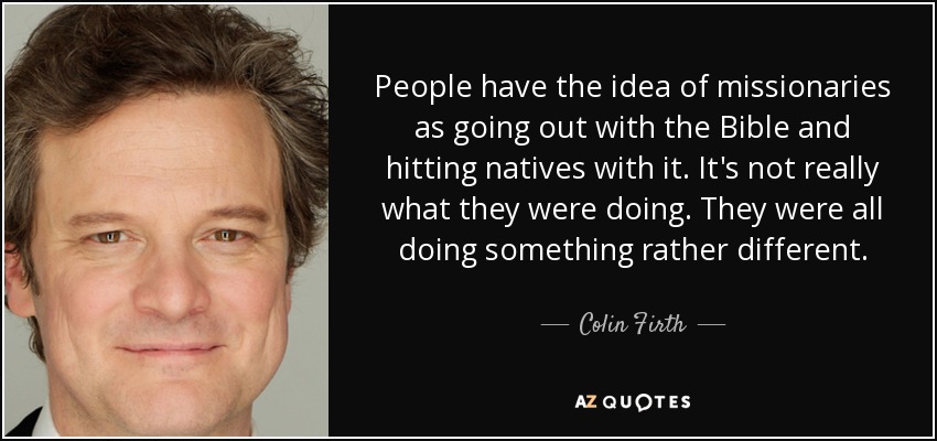 People have the idea of missionaries as going out with the Bible and hitting natives with it. It's not really what they were doing. They were all doing something rather different. - Colin Firth