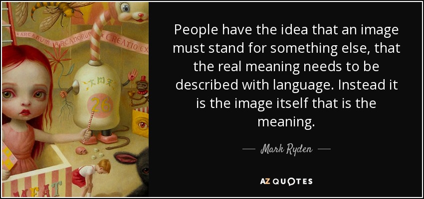 People have the idea that an image must stand for something else, that the real meaning needs to be described with language. Instead it is the image itself that is the meaning. - Mark Ryden