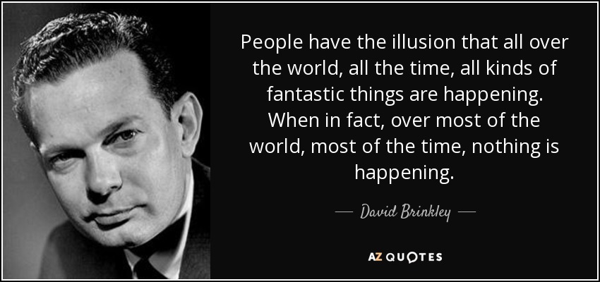 People have the illusion that all over the world, all the time, all kinds of fantastic things are happening. When in fact, over most of the world, most of the time, nothing is happening. - David Brinkley