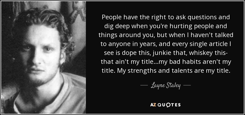 People have the right to ask questions and dig deep when you're hurting people and things around you, but when I haven't talked to anyone in years, and every single article I see is dope this, junkie that, whiskey this- that ain't my title...my bad habits aren't my title. My strengths and talents are my title. - Layne Staley