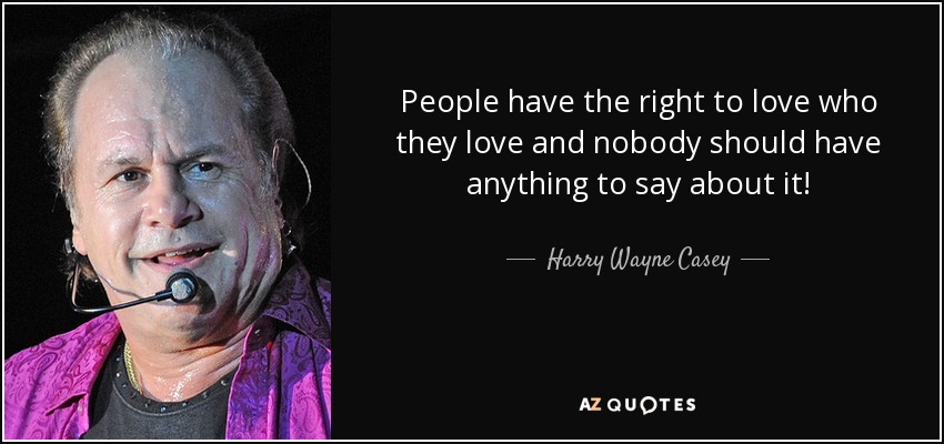 People have the right to love who they love and nobody should have anything to say about it! - Harry Wayne Casey