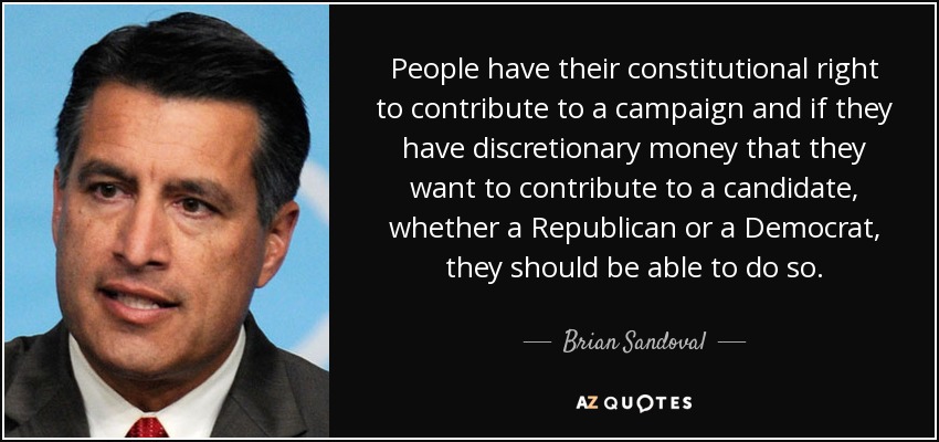 People have their constitutional right to contribute to a campaign and if they have discretionary money that they want to contribute to a candidate, whether a Republican or a Democrat, they should be able to do so. - Brian Sandoval