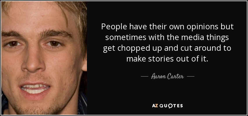 People have their own opinions but sometimes with the media things get chopped up and cut around to make stories out of it. - Aaron Carter