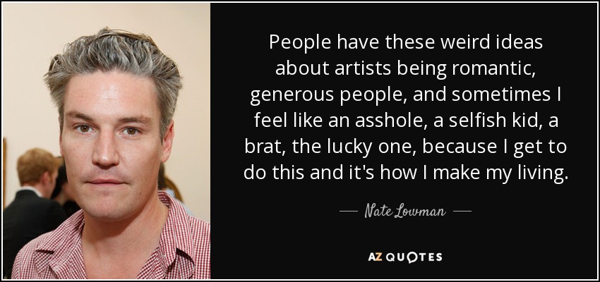 People have these weird ideas about artists being romantic, generous people, and sometimes I feel like an asshole, a selfish kid, a brat, the lucky one, because I get to do this and it's how I make my living. - Nate Lowman