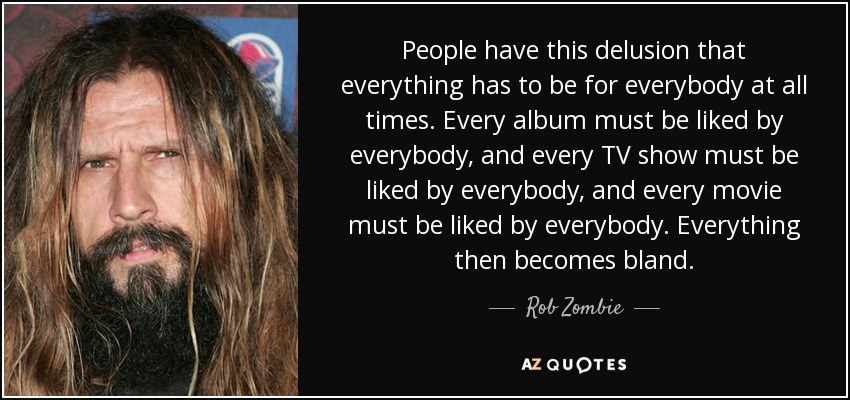 People have this delusion that everything has to be for everybody at all times. Every album must be liked by everybody, and every TV show must be liked by everybody, and every movie must be liked by everybody. Everything then becomes bland. - Rob Zombie