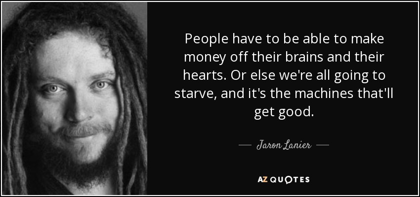 People have to be able to make money off their brains and their hearts. Or else we're all going to starve, and it's the machines that'll get good. - Jaron Lanier