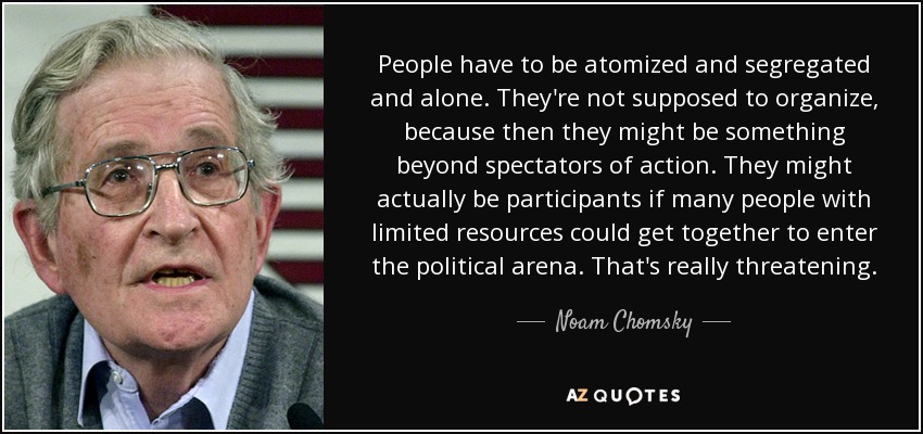 People have to be atomized and segregated and alone. They're not supposed to organize, because then they might be something beyond spectators of action. They might actually be participants if many people with limited resources could get together to enter the political arena. That's really threatening. - Noam Chomsky