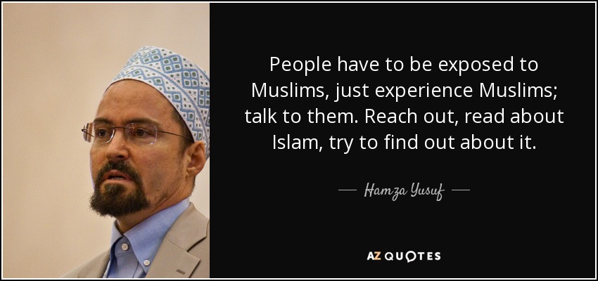 People have to be exposed to Muslims, just experience Muslims; talk to them. Reach out, read about Islam, try to find out about it. - Hamza Yusuf