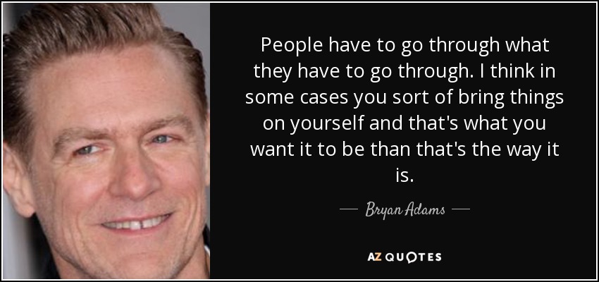 People have to go through what they have to go through. I think in some cases you sort of bring things on yourself and that's what you want it to be than that's the way it is. - Bryan Adams