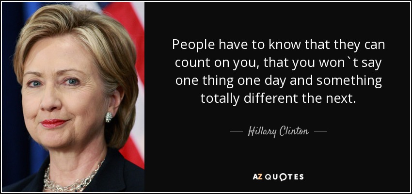 People have to know that they can count on you, that you won`t say one thing one day and something totally different the next. - Hillary Clinton