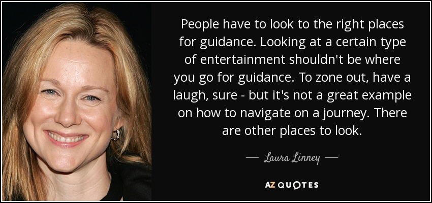 People have to look to the right places for guidance. Looking at a certain type of entertainment shouldn't be where you go for guidance. To zone out, have a laugh, sure - but it's not a great example on how to navigate on a journey. There are other places to look. - Laura Linney