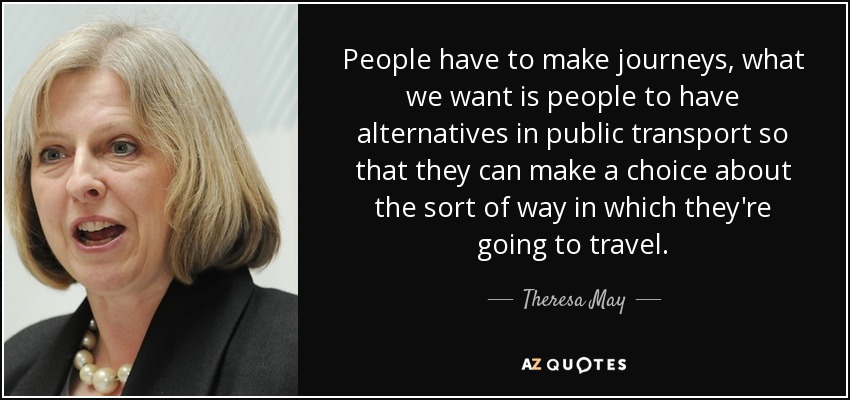 People have to make journeys, what we want is people to have alternatives in public transport so that they can make a choice about the sort of way in which they're going to travel. - Theresa May