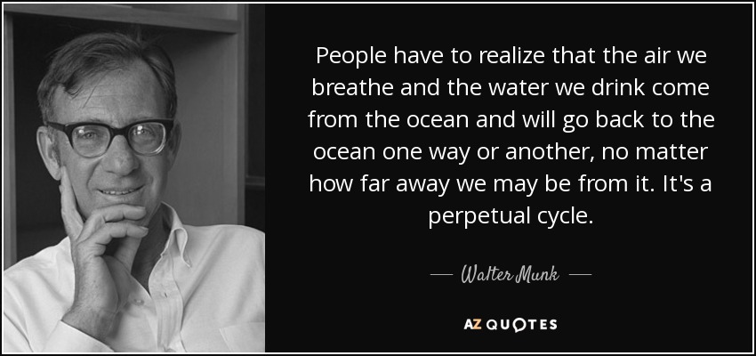 People have to realize that the air we breathe and the water we drink come from the ocean and will go back to the ocean one way or another, no matter how far away we may be from it. It's a perpetual cycle. - Walter Munk