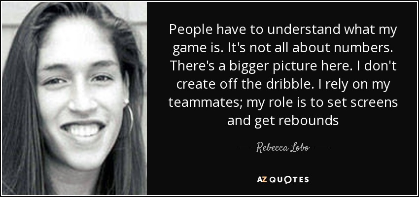 People have to understand what my game is. It's not all about numbers. There's a bigger picture here. I don't create off the dribble. I rely on my teammates; my role is to set screens and get rebounds - Rebecca Lobo