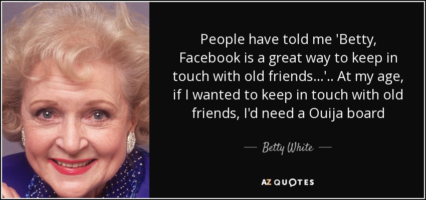 People have told me 'Betty, Facebook is a great way to keep in touch with old friends...' .. At my age, if I wanted to keep in touch with old friends, I'd need a Ouija board - Betty White