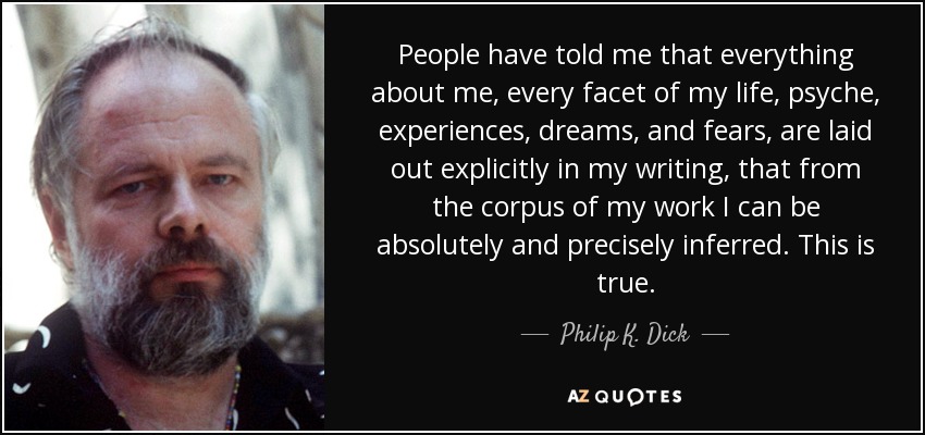 People have told me that everything about me, every facet of my life, psyche, experiences, dreams, and fears, are laid out explicitly in my writing, that from the corpus of my work I can be absolutely and precisely inferred. This is true. - Philip K. Dick