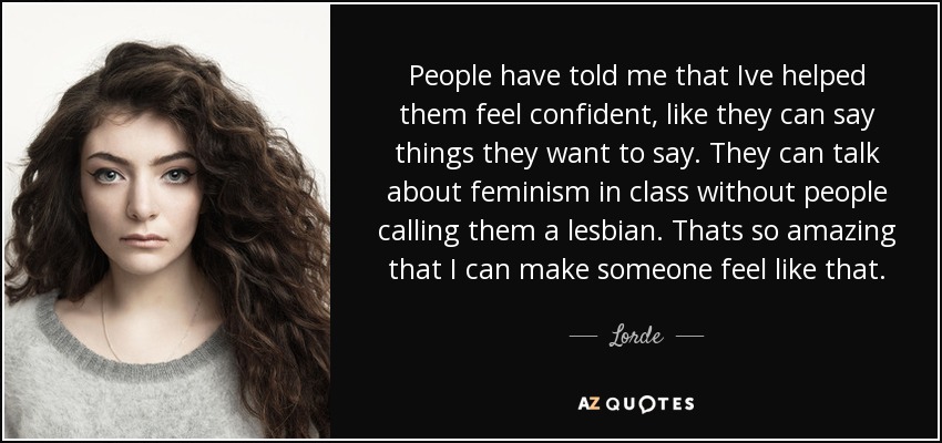 People have told me that Ive helped them feel confident, like they can say things they want to say. They can talk about feminism in class without people calling them a lesbian. Thats so amazing that I can make someone feel like that. - Lorde