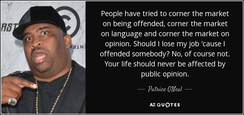 People have tried to corner the market on being offended, corner the market on language and corner the market on opinion. Should I lose my job 'cause I offended somebody? No, of course not. Your life should never be affected by public opinion. - Patrice O'Neal