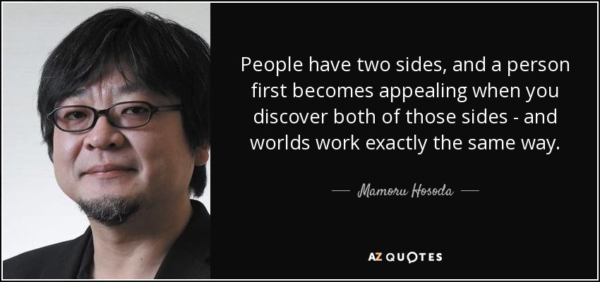 People have two sides, and a person first becomes appealing when you discover both of those sides - and worlds work exactly the same way. - Mamoru Hosoda