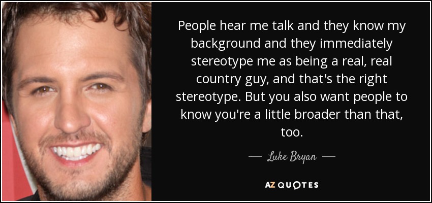 People hear me talk and they know my background and they immediately stereotype me as being a real, real country guy, and that's the right stereotype. But you also want people to know you're a little broader than that, too. - Luke Bryan