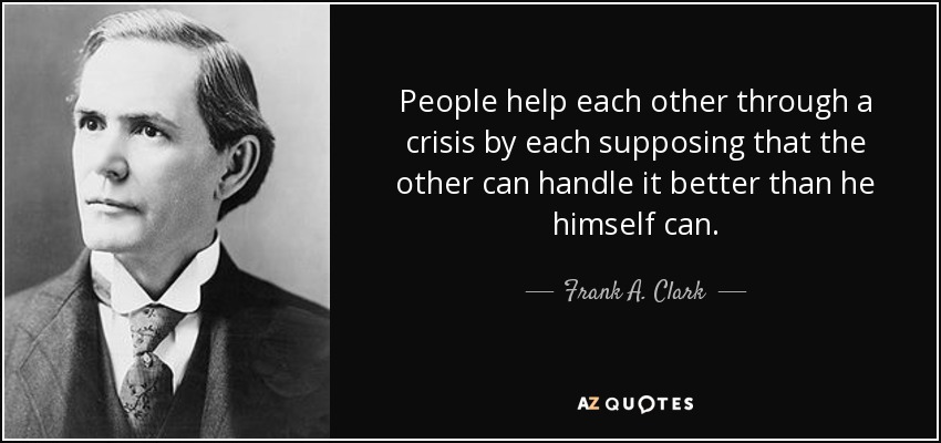People help each other through a crisis by each supposing that the other can handle it better than he himself can. - Frank A. Clark