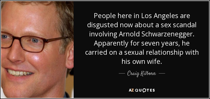 People here in Los Angeles are disgusted now about a sex scandal involving Arnold Schwarzenegger. Apparently for seven years, he carried on a sexual relationship with his own wife. - Craig Kilborn