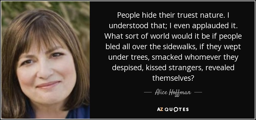 People hide their truest nature. I understood that; I even applauded it. What sort of world would it be if people bled all over the sidewalks, if they wept under trees, smacked whomever they despised, kissed strangers, revealed themselves? - Alice Hoffman