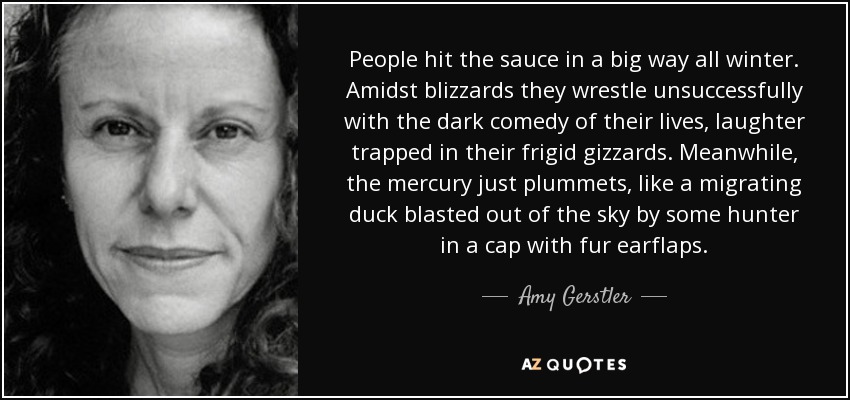 People hit the sauce in a big way all winter. Amidst blizzards they wrestle unsuccessfully with the dark comedy of their lives, laughter trapped in their frigid gizzards. Meanwhile, the mercury just plummets, like a migrating duck blasted out of the sky by some hunter in a cap with fur earflaps. - Amy Gerstler