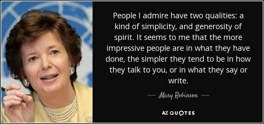 People I admire have two qualities: a kind of simplicity, and generosity of spirit. It seems to me that the more impressive people are in what they have done, the simpler they tend to be in how they talk to you, or in what they say or write. - Mary Robinson