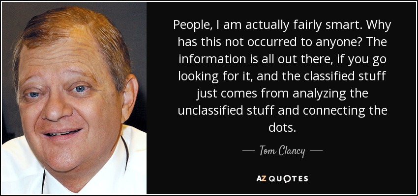 People, I am actually fairly smart. Why has this not occurred to anyone? The information is all out there, if you go looking for it, and the classified stuff just comes from analyzing the unclassified stuff and connecting the dots. - Tom Clancy
