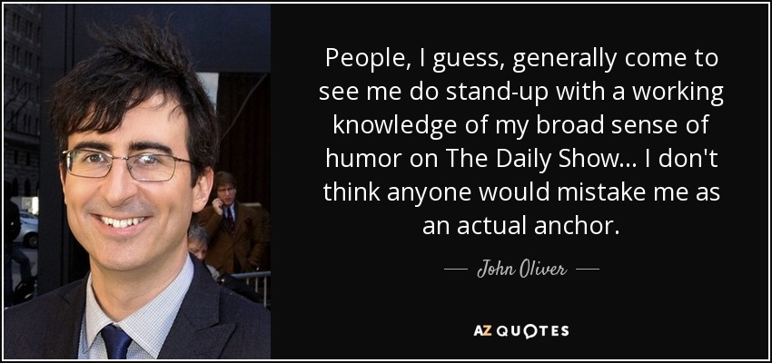 People, I guess, generally come to see me do stand-up with a working knowledge of my broad sense of humor on The Daily Show ... I don't think anyone would mistake me as an actual anchor. - John Oliver